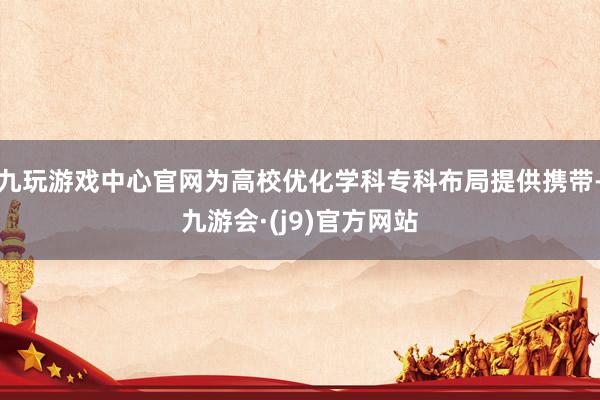 九玩游戏中心官网为高校优化学科专科布局提供携带-九游会·(j9)官方网站