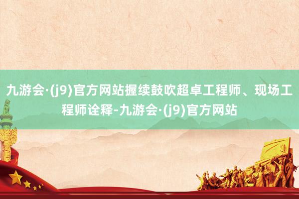 九游会·(j9)官方网站握续鼓吹超卓工程师、现场工程师诠释-九游会·(j9)官方网站