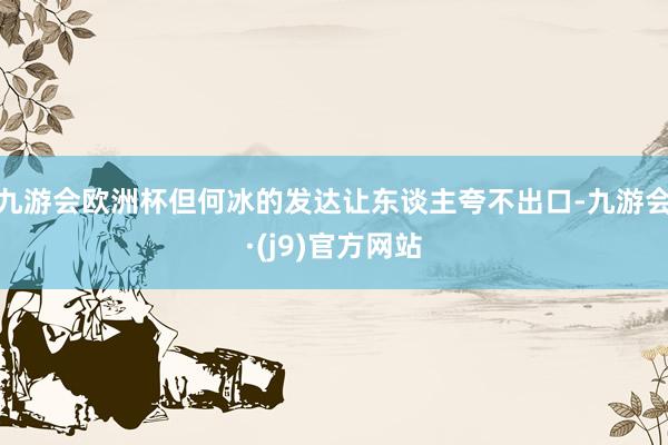 九游会欧洲杯但何冰的发达让东谈主夸不出口-九游会·(j9)官方网站