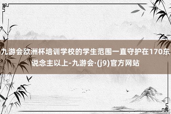 九游会欧洲杯培训学校的学生范围一直守护在170东说念主以上-九游会·(j9)官方网站