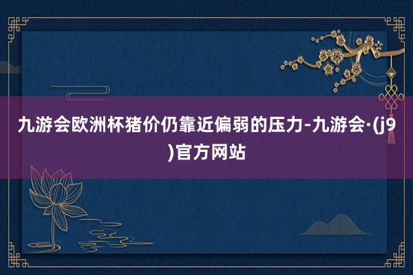 九游会欧洲杯猪价仍靠近偏弱的压力-九游会·(j9)官方网站