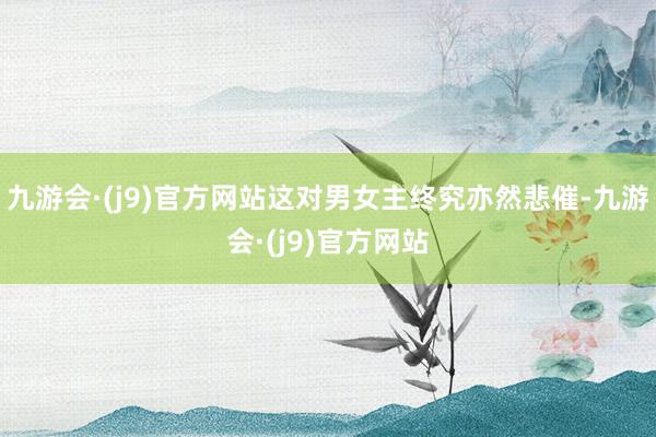 九游会·(j9)官方网站这对男女主终究亦然悲催-九游会·(j9)官方网站