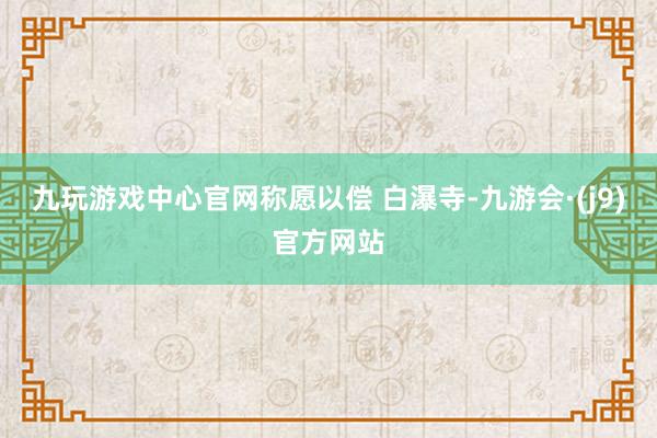 九玩游戏中心官网称愿以偿 白瀑寺-九游会·(j9)官方网站
