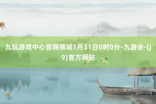九玩游戏中心官网领域1月31日0时0分-九游会·(j9)官方网站