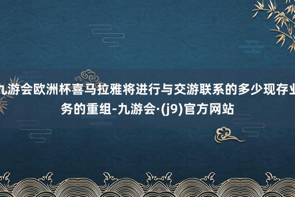 九游会欧洲杯喜马拉雅将进行与交游联系的多少现存业务的重组-九游会·(j9)官方网站