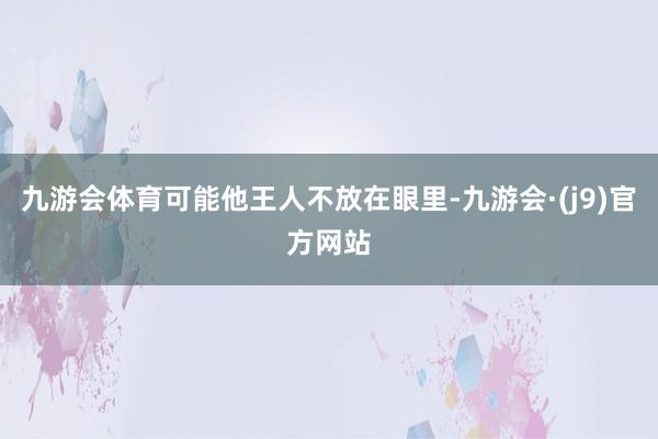 九游会体育可能他王人不放在眼里-九游会·(j9)官方网站