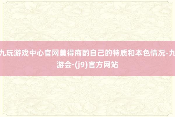 九玩游戏中心官网莫得商酌自己的特质和本色情况-九游会·(j9)官方网站