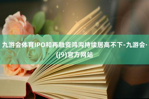 九游会体育IPO和再融资鸿沟持续居高不下-九游会·(j9)官方网站