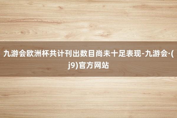 九游会欧洲杯共计刊出数目尚未十足表现-九游会·(j9)官方网站
