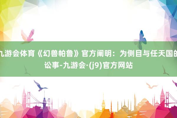 九游会体育《幻兽帕鲁》官方阐明：为侧目与任天国的讼事-九游会·(j9)官方网站
