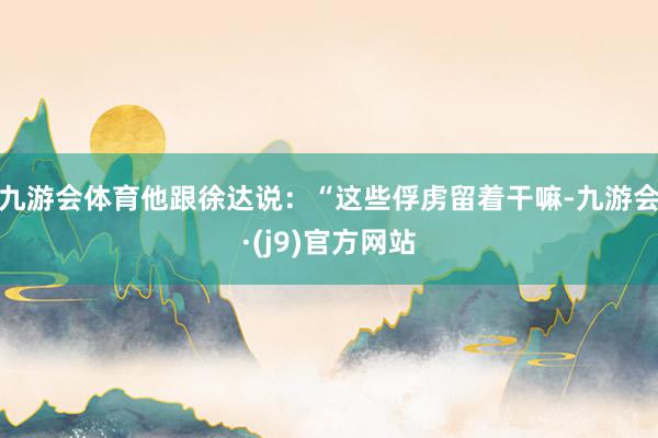 九游会体育他跟徐达说：“这些俘虏留着干嘛-九游会·(j9)官方网站