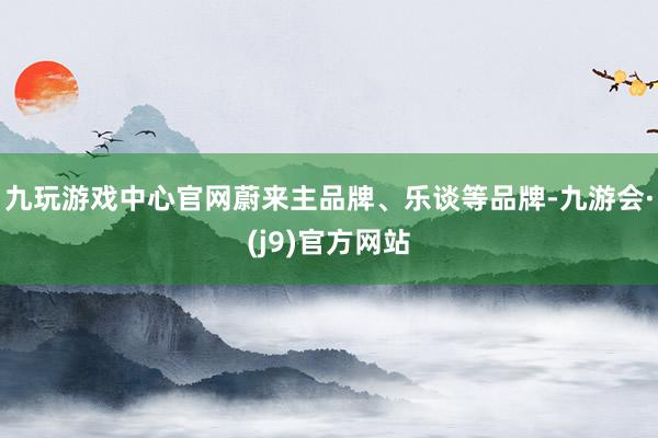 九玩游戏中心官网蔚来主品牌、乐谈等品牌-九游会·(j9)官方网站