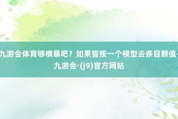 九游会体育够横暴吧？如果皆按一个模型去条目颜值-九游会·(j9)官方网站