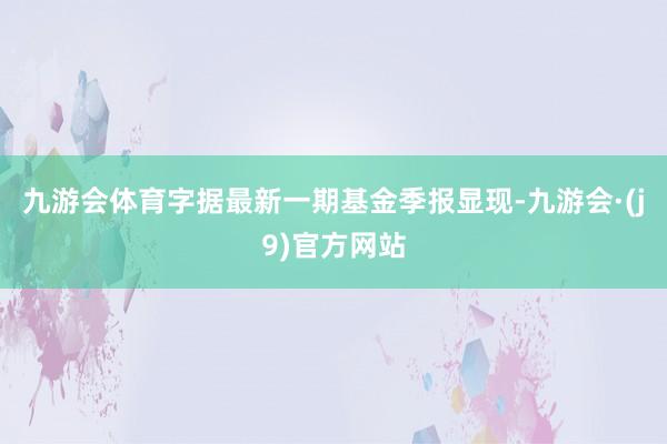 九游会体育字据最新一期基金季报显现-九游会·(j9)官方网站