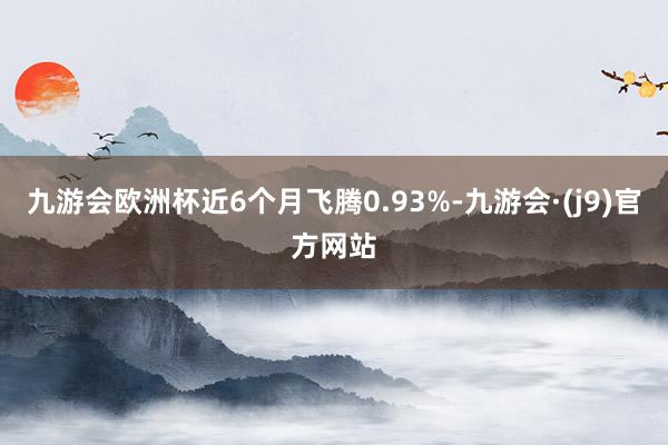 九游会欧洲杯近6个月飞腾0.93%-九游会·(j9)官方网站