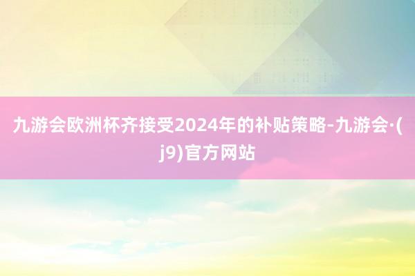 九游会欧洲杯齐接受2024年的补贴策略-九游会·(j9)官方网站