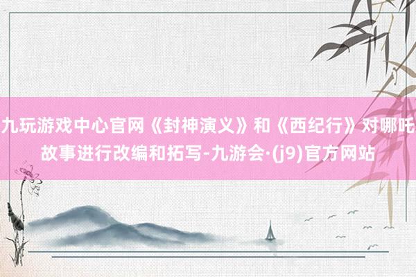 九玩游戏中心官网《封神演义》和《西纪行》对哪吒故事进行改编和拓写-九游会·(j9)官方网站