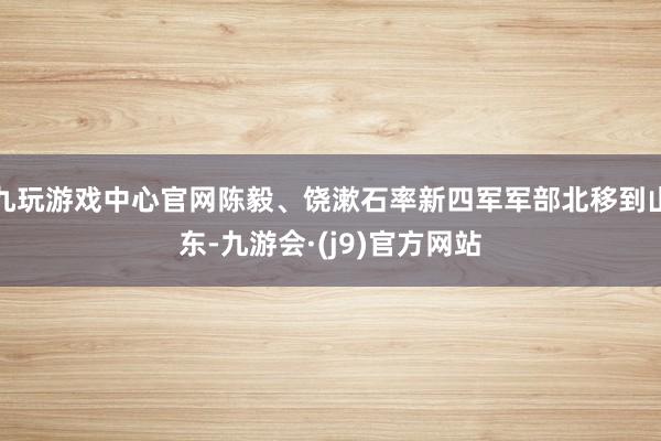 九玩游戏中心官网陈毅、饶漱石率新四军军部北移到山东-九游会·(j9)官方网站