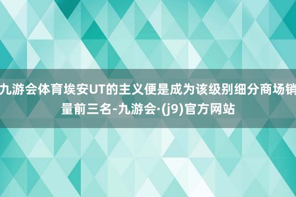 九游会体育埃安UT的主义便是成为该级别细分商场销量前三名-九游会·(j9)官方网站