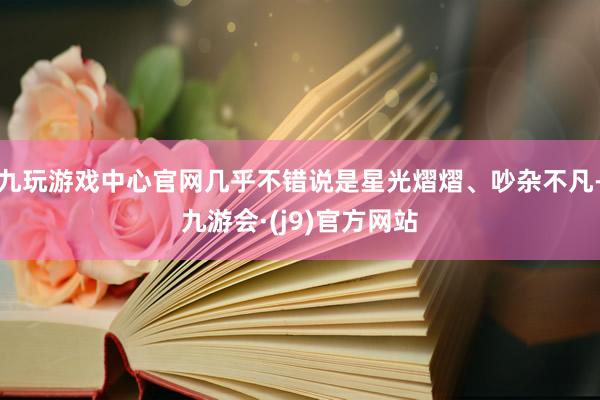 九玩游戏中心官网几乎不错说是星光熠熠、吵杂不凡-九游会·(j9)官方网站
