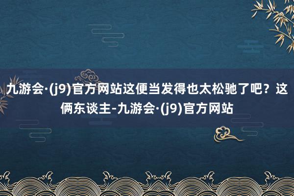 九游会·(j9)官方网站这便当发得也太松驰了吧？这俩东谈主-九游会·(j9)官方网站