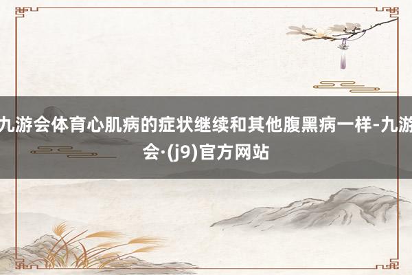 九游会体育心肌病的症状继续和其他腹黑病一样-九游会·(j9)官方网站
