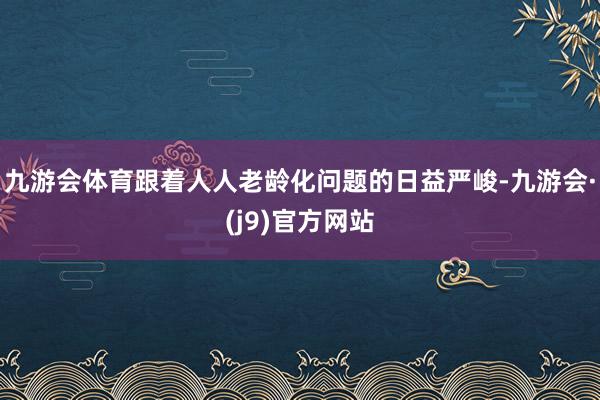 九游会体育跟着人人老龄化问题的日益严峻-九游会·(j9)官方网站