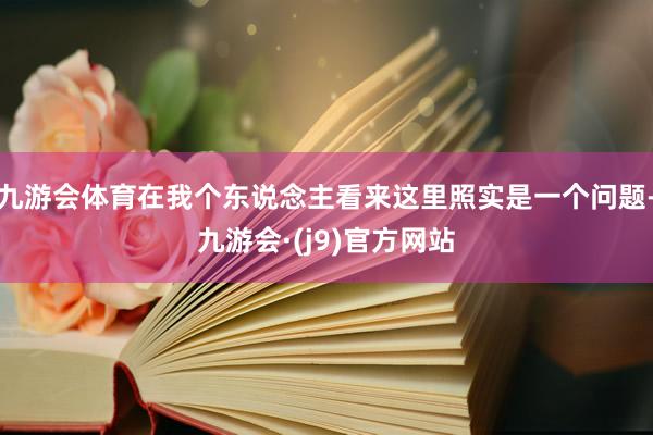 九游会体育在我个东说念主看来这里照实是一个问题-九游会·(j9)官方网站
