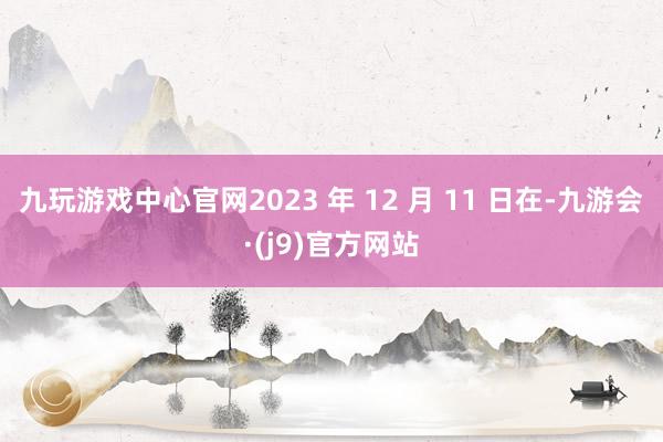 九玩游戏中心官网2023 年 12 月 11 日在-九游会·(j9)官方网站