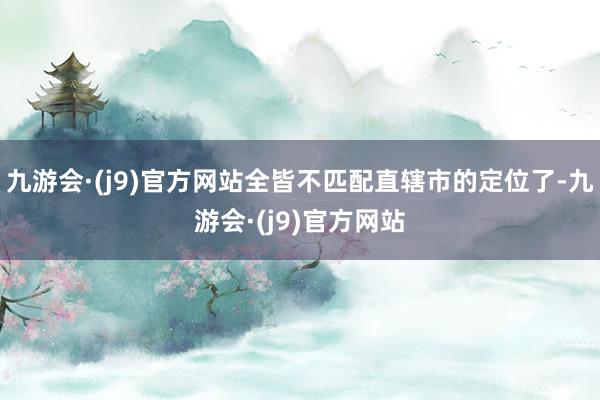 九游会·(j9)官方网站全皆不匹配直辖市的定位了-九游会·(j9)官方网站