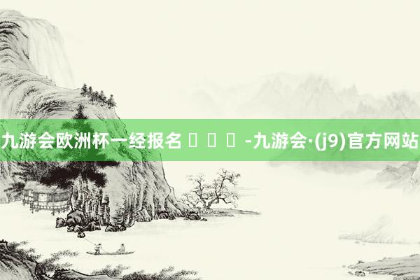 九游会欧洲杯一经报名 ​​​-九游会·(j9)官方网站