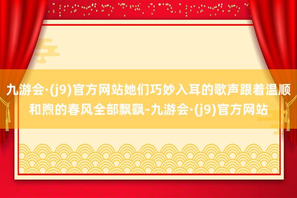 九游会·(j9)官方网站她们巧妙入耳的歌声跟着温顺和煦的春风全部飘飖-九游会·(j9)官方网站