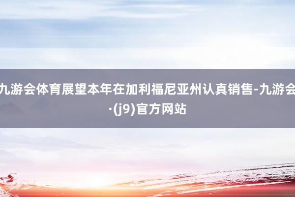 九游会体育展望本年在加利福尼亚州认真销售-九游会·(j9)官方网站