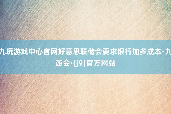 九玩游戏中心官网好意思联储会要求银行加多成本-九游会·(j9)官方网站
