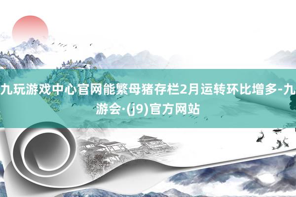 九玩游戏中心官网能繁母猪存栏2月运转环比增多-九游会·(j9)官方网站