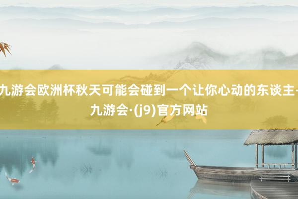 九游会欧洲杯秋天可能会碰到一个让你心动的东谈主-九游会·(j9)官方网站