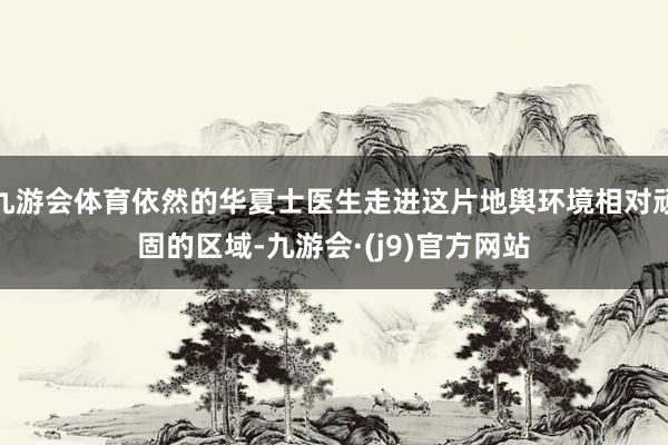 九游会体育依然的华夏士医生走进这片地舆环境相对顽固的区域-九游会·(j9)官方网站