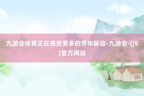 九游会体育正在感受更多的芳华脉动-九游会·(j9)官方网站