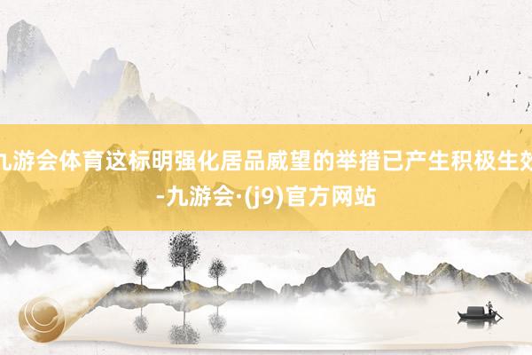 九游会体育这标明强化居品威望的举措已产生积极生效-九游会·(j9)官方网站