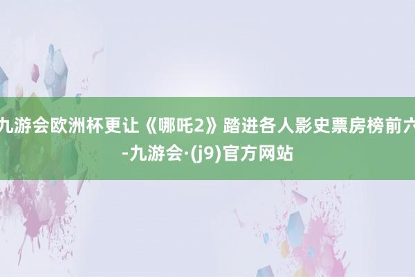 九游会欧洲杯更让《哪吒2》踏进各人影史票房榜前六-九游会·(j9)官方网站
