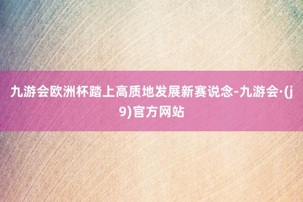 九游会欧洲杯踏上高质地发展新赛说念-九游会·(j9)官方网站