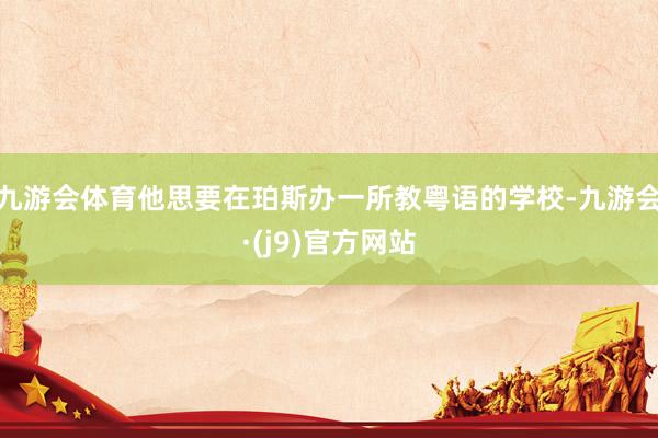 九游会体育他思要在珀斯办一所教粤语的学校-九游会·(j9)官方网站