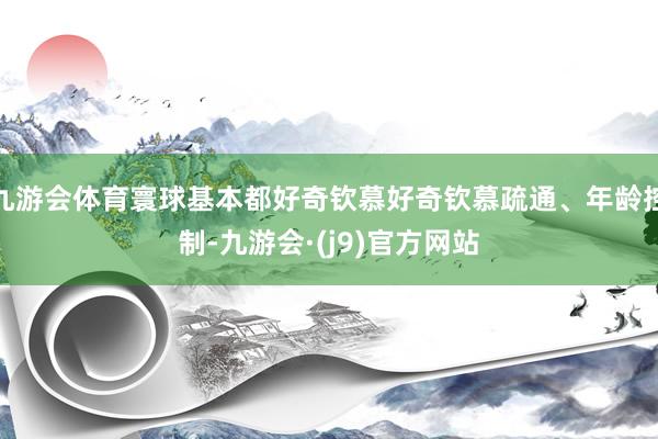 九游会体育寰球基本都好奇钦慕好奇钦慕疏通、年龄控制-九游会·(j9)官方网站