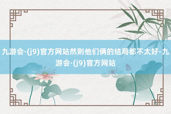 九游会·(j9)官方网站然则他们俩的结局都不太好-九游会·(j9)官方网站