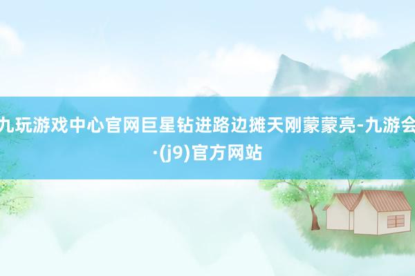 九玩游戏中心官网巨星钻进路边摊天刚蒙蒙亮-九游会·(j9)官方网站