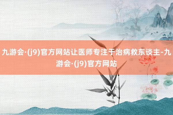 九游会·(j9)官方网站让医师专注于治病救东谈主-九游会·(j9)官方网站