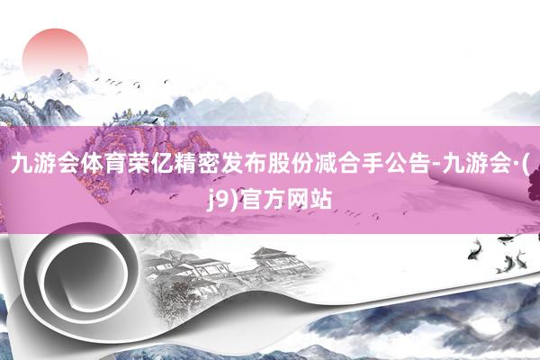 九游会体育荣亿精密发布股份减合手公告-九游会·(j9)官方网站