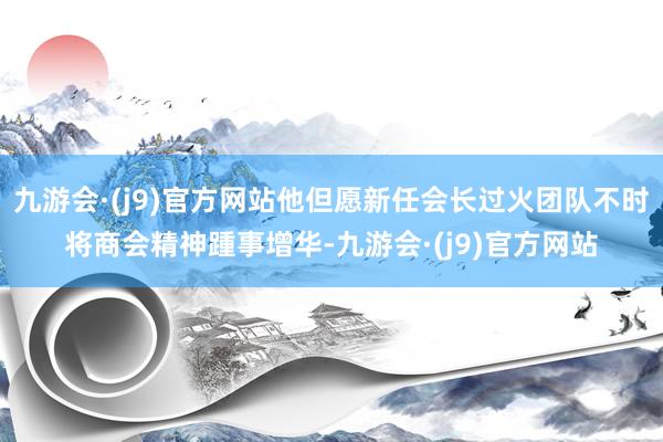 九游会·(j9)官方网站他但愿新任会长过火团队不时将商会精神踵事增华-九游会·(j9)官方网站