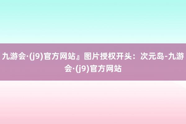 九游会·(j9)官方网站』图片授权开头：次元岛-九游会·(j9)官方网站
