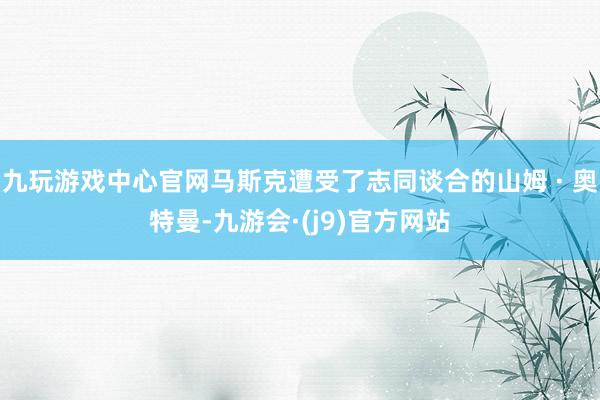 九玩游戏中心官网马斯克遭受了志同谈合的山姆 · 奥特曼-九游会·(j9)官方网站